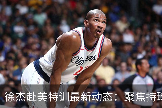 徐杰赴美特训最新动态：聚焦持球与投篮，期待全面进攻蜕变！