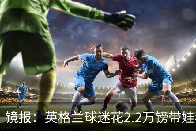 镜报：英格兰球迷花2.2万镑带娃看世界杯，但称买不起英格兰球票